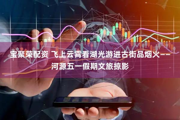 宝聚荣配资 飞上云霄看湖光游进古街品烟火——河源五一假期文旅掠影