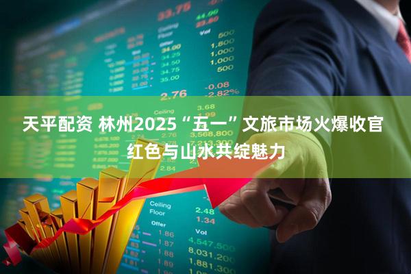 天平配资 林州2025“五一”文旅市场火爆收官 红色与山水共绽魅力