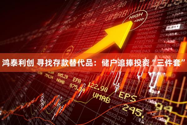 鸿泰利创 寻找存款替代品：储户追捧投资“三件套”