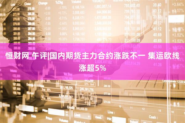 恒财网 午评|国内期货主力合约涨跌不一 集运欧线涨超5%