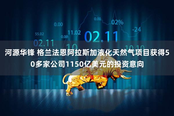 河源华锋 格兰法恩阿拉斯加液化天然气项目获得50多家公司1150亿美元的投资意向