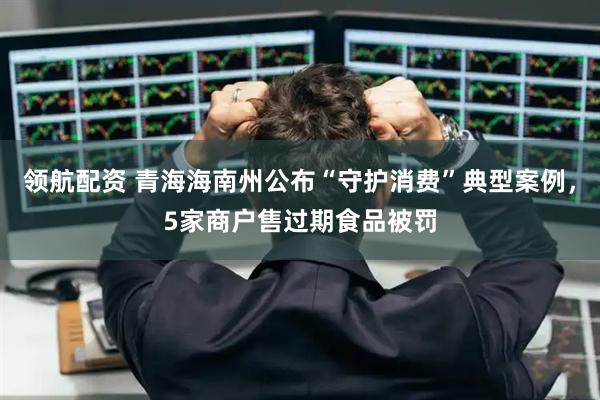 领航配资 青海海南州公布“守护消费”典型案例，5家商户售过期食品被罚