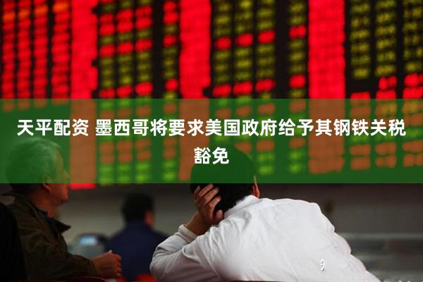天平配资 墨西哥将要求美国政府给予其钢铁关税豁免