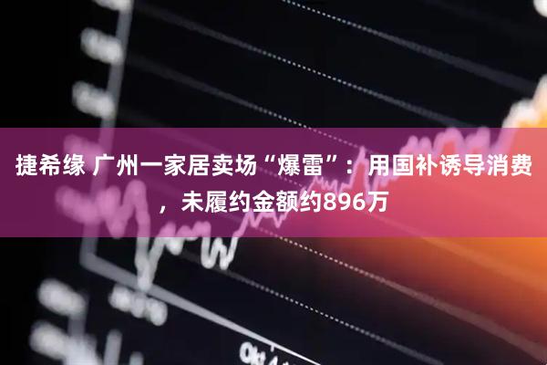 捷希缘 广州一家居卖场“爆雷”：用国补诱导消费，未履约金额约896万