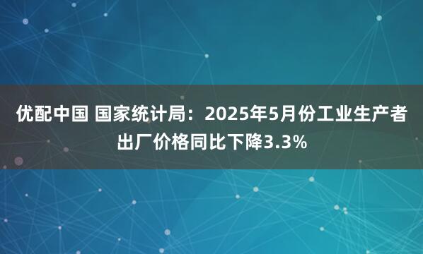 优配中国 国家统计局：2025年5月份工业生产者出厂价格同比下降3.3%
