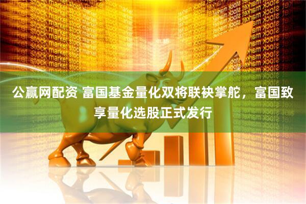 公赢网配资 富国基金量化双将联袂掌舵，富国致享量化选股正式发行