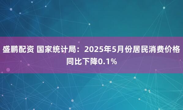 盛鹏配资 国家统计局：2025年5月份居民消费价格同比下降0.1%