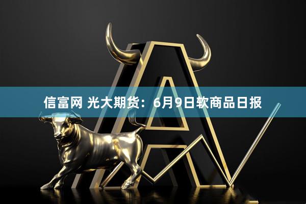 信富网 光大期货：6月9日软商品日报