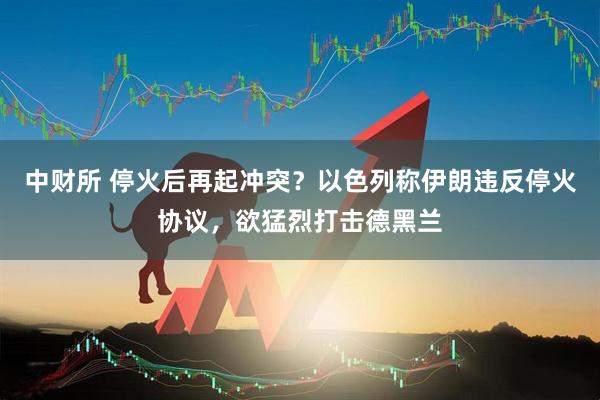 中财所 停火后再起冲突？以色列称伊朗违反停火协议，欲猛烈打击德黑兰