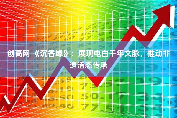 创高网 《沉香缘》：展现电白千年文脉，推动非遗活态传承