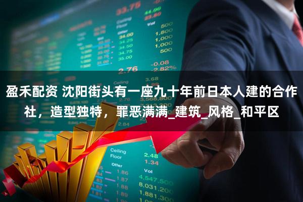 盈禾配资 沈阳街头有一座九十年前日本人建的合作社，造型独特，罪恶满满_建筑_风格_和平区
