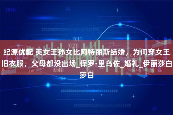 纪源优配 英女王孙女比阿特丽斯结婚，为何穿女王旧衣服，父母都没出场_保罗·里乌佐_婚礼_伊丽莎白
