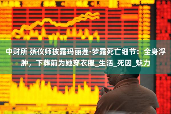 中财所 殡仪师披露玛丽莲·梦露死亡细节：全身浮肿，下葬前为她穿衣服_生活_死因_魅力