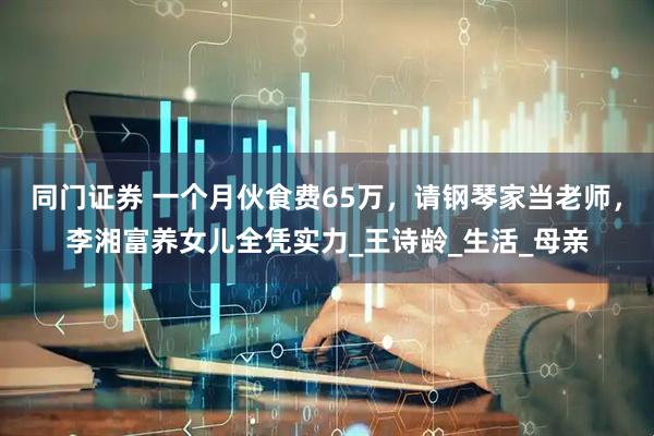 同门证券 一个月伙食费65万，请钢琴家当老师，李湘富养女儿全凭实力_王诗龄_生活_母亲