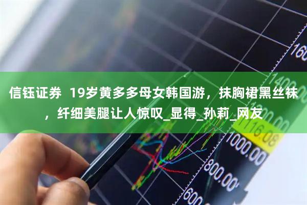信钰证券  19岁黄多多母女韩国游，抹胸裙黑丝袜，纤细美腿让人惊叹_显得_孙莉_网友