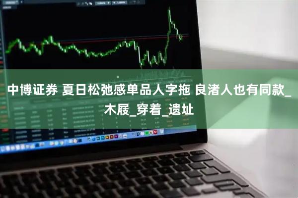 中博证券 夏日松弛感单品人字拖 良渚人也有同款_木屐_穿着_遗址
