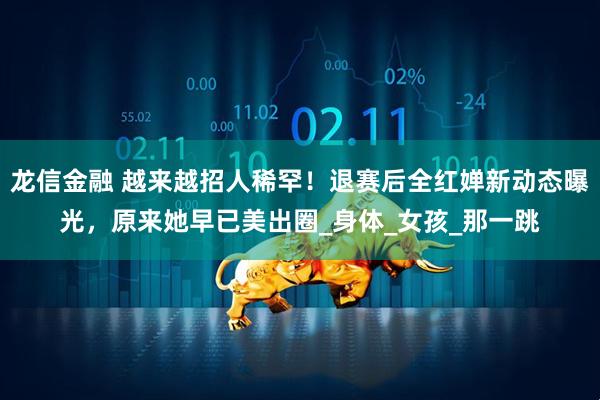 龙信金融 越来越招人稀罕！退赛后全红婵新动态曝光，原来她早已美出圈_身体_女孩_那一跳