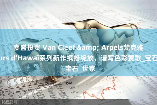 嘉盛投资 Van Cleef & Arpels梵克雅宝Fleurs d’Hawaï系列新作缤纷绽放，谱写色彩赞歌_宝石_世家
