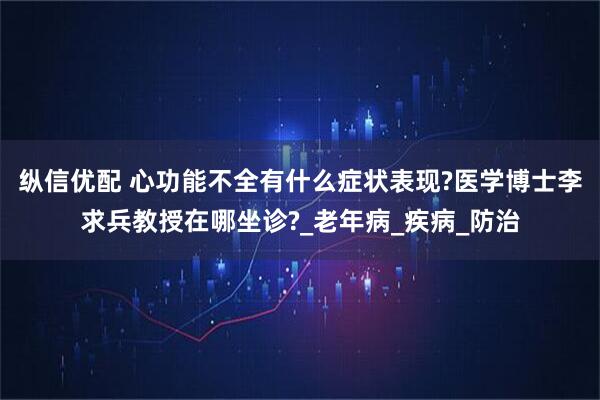 纵信优配 心功能不全有什么症状表现?医学博士李求兵教授在哪坐诊?_老年病_疾病_防治