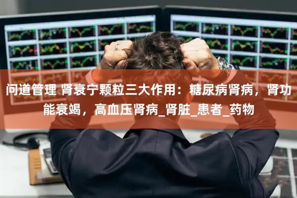 问道管理 肾衰宁颗粒三大作用：糖尿病肾病，肾功能衰竭，高血压肾病_肾脏_患者_药物