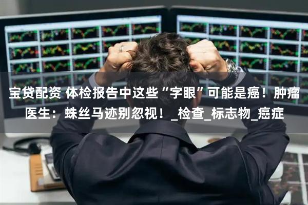 宝贷配资 体检报告中这些“字眼”可能是癌！肿瘤医生：蛛丝马迹别忽视！_检查_标志物_癌症