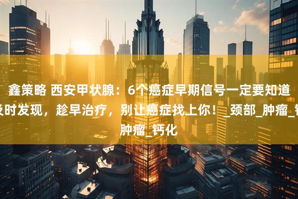 鑫策略 西安甲状腺：6个癌症早期信号一定要知道，及时发现，趁早治疗，别让癌症找上你！_颈部_肿瘤_钙化