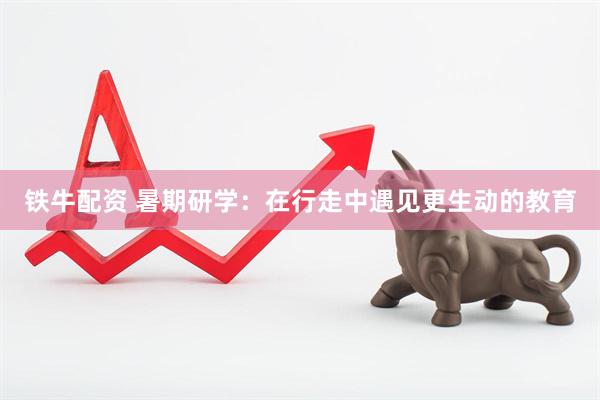 铁牛配资 暑期研学：在行走中遇见更生动的教育