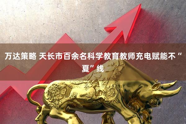 万达策略 天长市百余名科学教育教师充电赋能不“夏”线