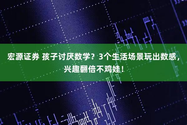 宏源证券 孩子讨厌数学？3个生活场景玩出数感，兴趣翻倍不鸡娃！