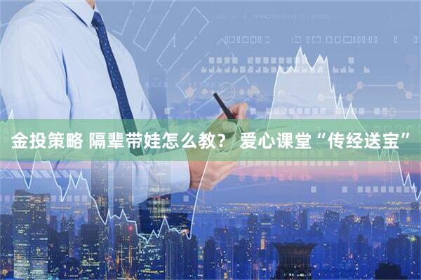 金投策略 隔辈带娃怎么教？ 爱心课堂“传经送宝”