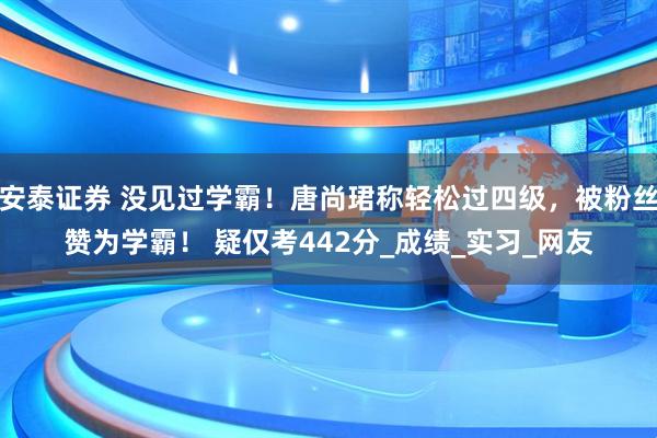 安泰证券 没见过学霸！唐尚珺称轻松过四级，被粉丝赞为学霸！ 疑仅考442分_成绩_实习_网友