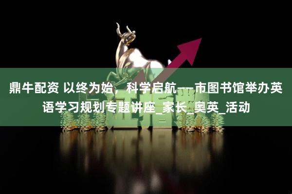 鼎牛配资 以终为始，科学启航——市图书馆举办英语学习规划专题讲座_家长_奥英_活动