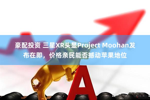 豪配投资 三星XR头显Project Moohan发布在即，价格亲民能否撼动苹果地位