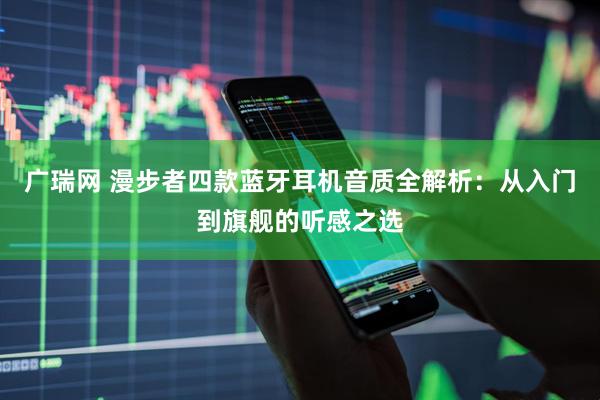 广瑞网 漫步者四款蓝牙耳机音质全解析：从入门到旗舰的听感之选