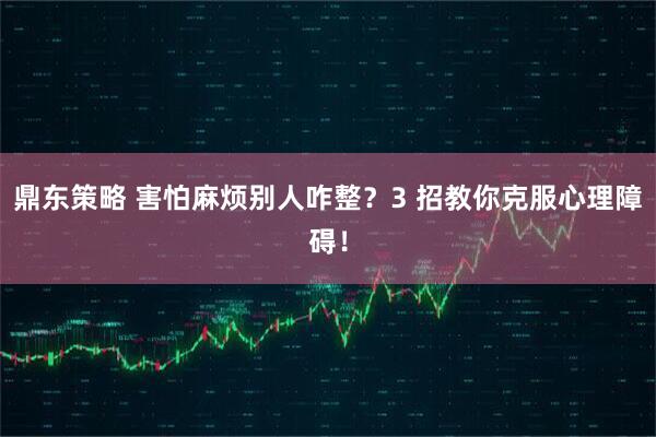 鼎东策略 害怕麻烦别人咋整？3 招教你克服心理障碍！