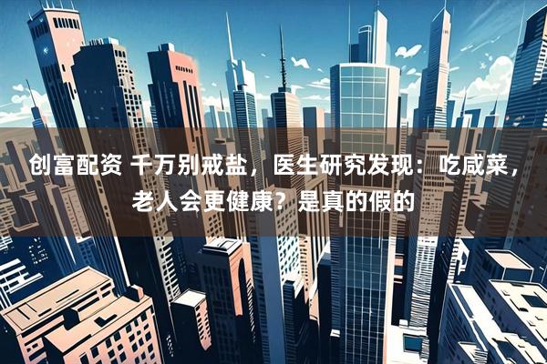 创富配资 千万别戒盐，医生研究发现：吃咸菜，老人会更健康？是真的假的