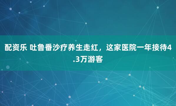 配资乐 吐鲁番沙疗养生走红，这家医院一年接待4.3万游客