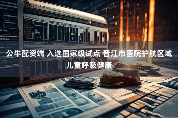 公牛配资端 入选国家级试点 晋江市医院护航区域儿童呼吸健康