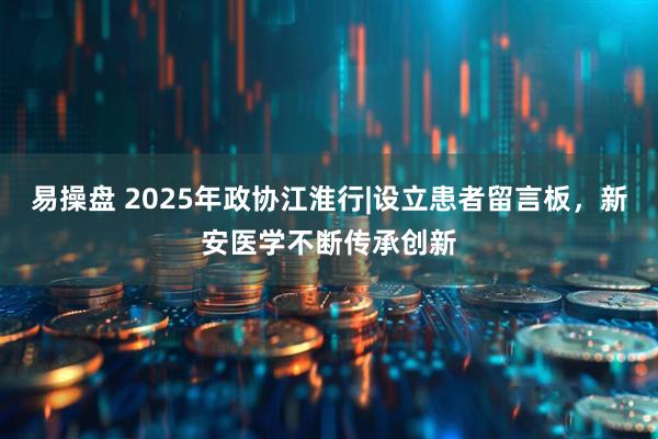 易操盘 2025年政协江淮行|设立患者留言板，新安医学不断传承创新