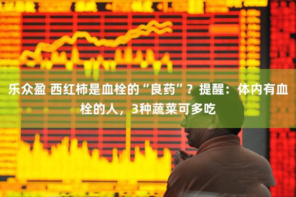 乐众盈 西红柿是血栓的“良药”？提醒：体内有血栓的人，3种蔬菜可多吃