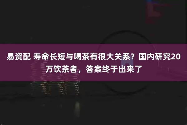 易资配 寿命长短与喝茶有很大关系？国内研究20万饮茶者，答案终于出来了