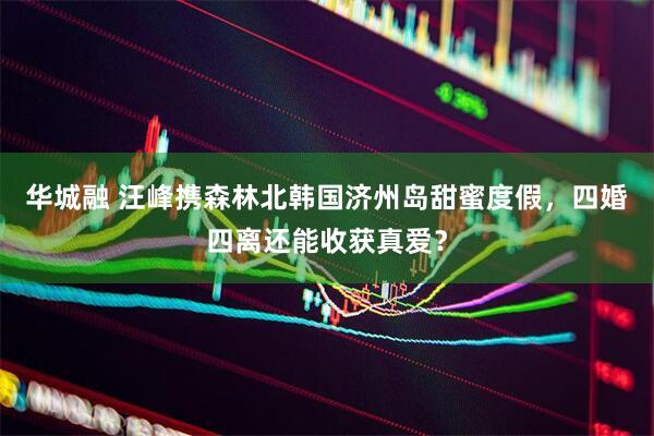 华城融 汪峰携森林北韩国济州岛甜蜜度假，四婚四离还能收获真爱？