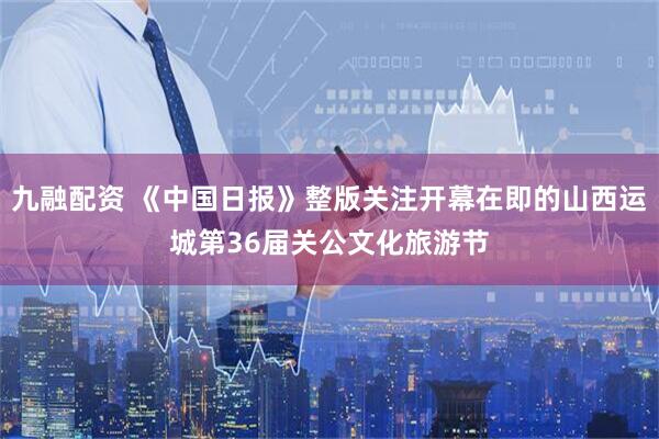 九融配资 《中国日报》整版关注开幕在即的山西运城第36届关公文化旅游节