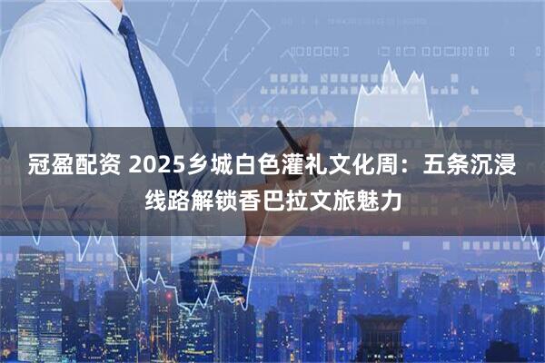 冠盈配资 2025乡城白色灌礼文化周：五条沉浸线路解锁香巴拉文旅魅力
