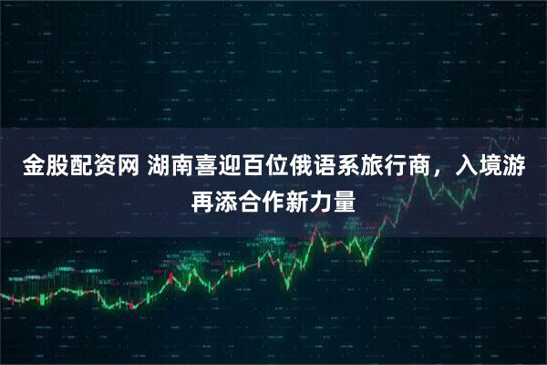 金股配资网 湖南喜迎百位俄语系旅行商，入境游再添合作新力量