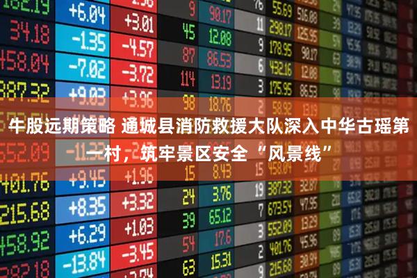 牛股远期策略 通城县消防救援大队深入中华古瑶第一村，筑牢景区安全 “风景线”