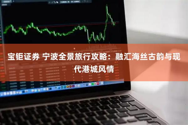 宝钜证券 宁波全景旅行攻略：融汇海丝古韵与现代港城风情