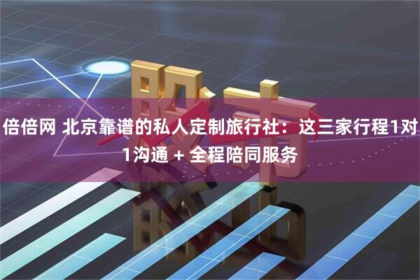 倍倍网 北京靠谱的私人定制旅行社：这三家行程1对1沟通 + 全程陪同服务