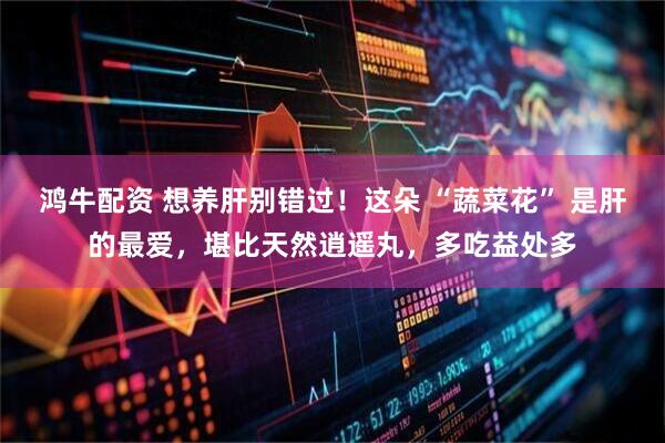 鸿牛配资 想养肝别错过！这朵 “蔬菜花” 是肝的最爱，堪比天然逍遥丸，多吃益处多