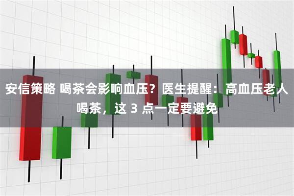 安信策略 喝茶会影响血压？医生提醒：高血压老人喝茶，这 3 点一定要避免